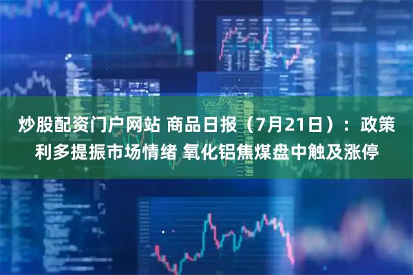 炒股配资门户网站 商品日报（7月21日）：政策利多提振市场情绪 氧化铝焦煤盘中触及涨停