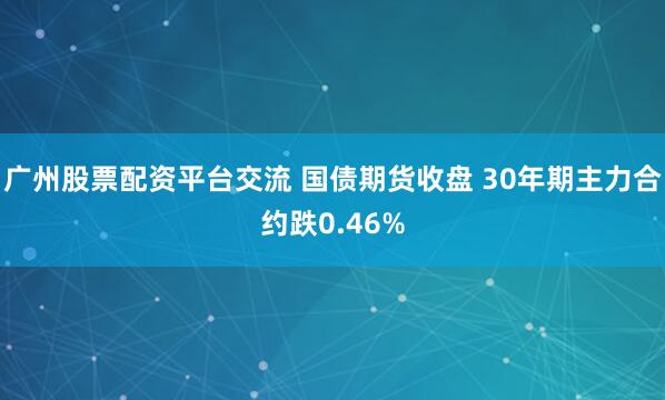 广州股票配资平台交流 国债期货收盘 30年期主力合约跌0.46%