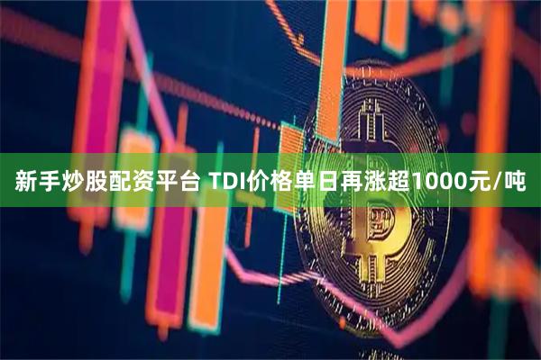 新手炒股配资平台 TDI价格单日再涨超1000元/吨