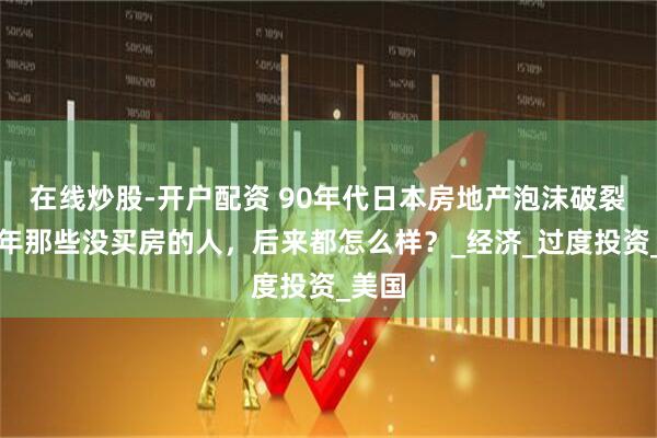 在线炒股-开户配资 90年代日本房地产泡沫破裂：当年那些没买房的人，后来都怎么样？_经济_过度投资_美国