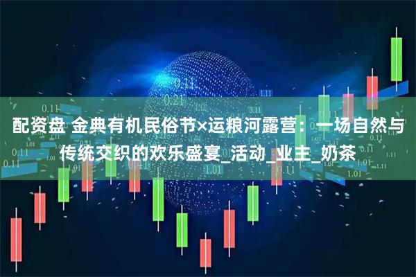 配资盘 金典有机民俗节×运粮河露营：一场自然与传统交织的欢乐盛宴_活动_业主_奶茶