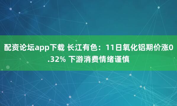 配资论坛app下载 长江有色：11日氧化铝期价涨0.32% 下游消费情绪谨慎