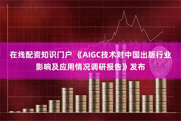在线配资知识门户 《AIGC技术对中国出版行业影响及应用情况调研报告》发布