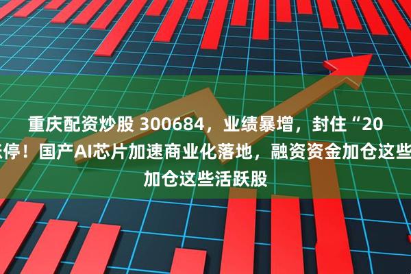 重庆配资炒股 300684，业绩暴增，封住“20cm”涨停！国产AI芯片加速商业化落地，融资资金加仓这些活跃股
