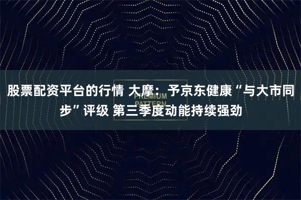 股票配资平台的行情 大摩：予京东健康“与大市同步”评级 第三季度动能持续强劲