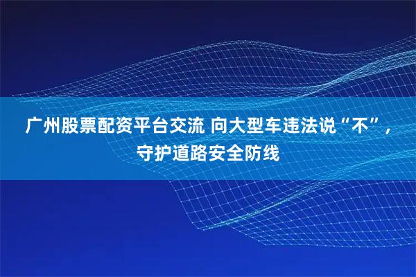 广州股票配资平台交流 向大型车违法说“不”，守护道路安全防线